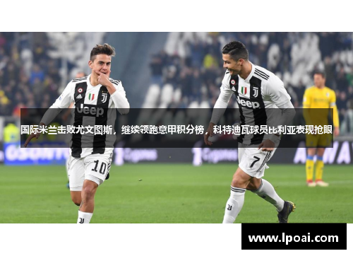 国际米兰击败尤文图斯，继续领跑意甲积分榜，科特迪瓦球员比利亚表现抢眼