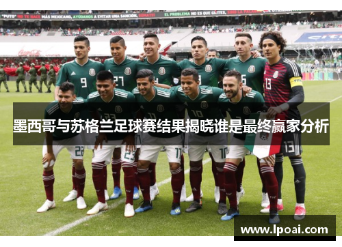 墨西哥与苏格兰足球赛结果揭晓谁是最终赢家分析