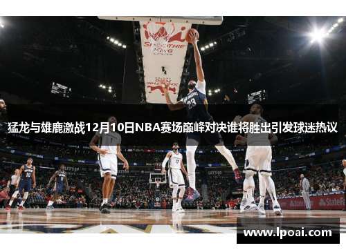 猛龙与雄鹿激战12月10日NBA赛场巅峰对决谁将胜出引发球迷热议